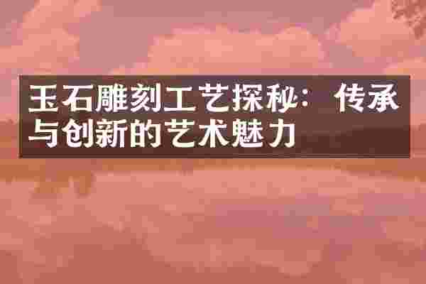 玉石雕刻工艺探秘：传承与创新的艺术魅力