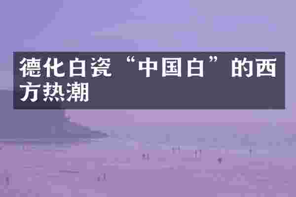 德化白瓷“中国白”的西方热潮