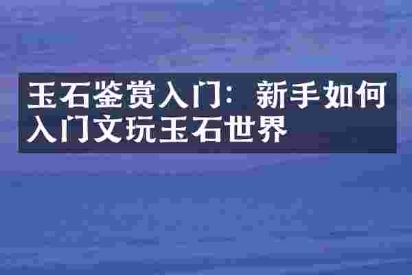 玉石鉴赏入门：新手如何入门文玩玉石世界