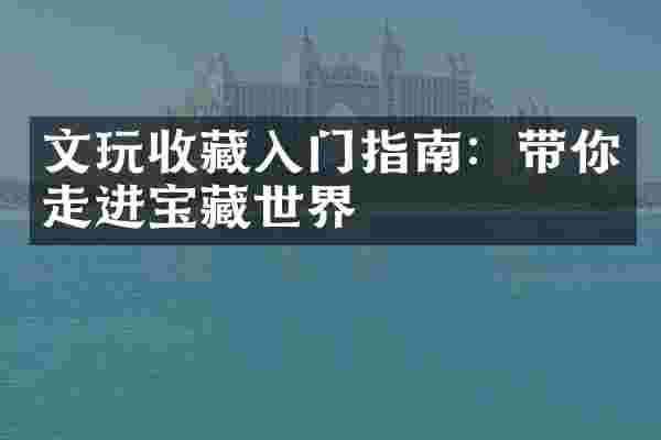 文玩收藏入门指南：带你走进宝藏世界
