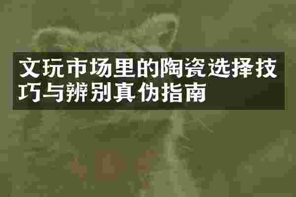 文玩市场里的陶瓷选择技巧与辨别真伪指南