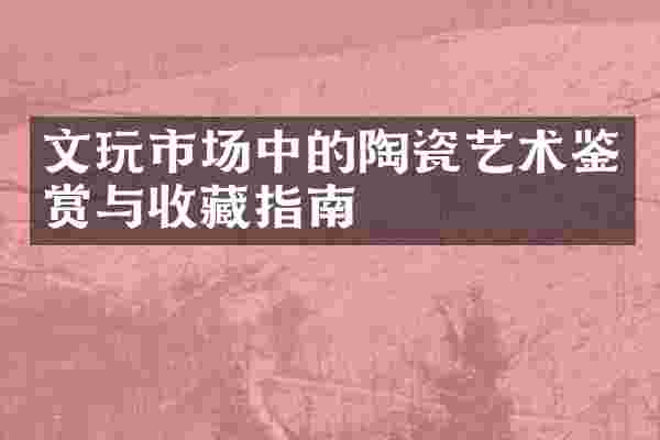 文玩市场中的陶瓷艺术鉴赏与收藏指南