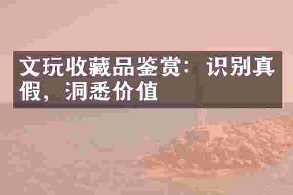 文玩收藏品鉴赏：识别真假，洞悉价值