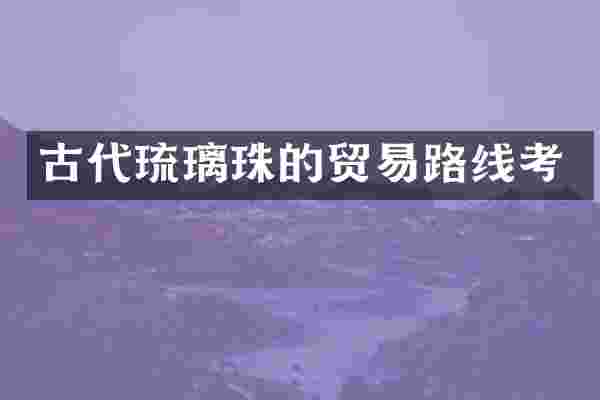 古代琉璃珠的贸易路线考