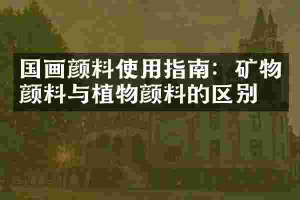 国画颜料使用指南：矿物颜料与植物颜料的区别