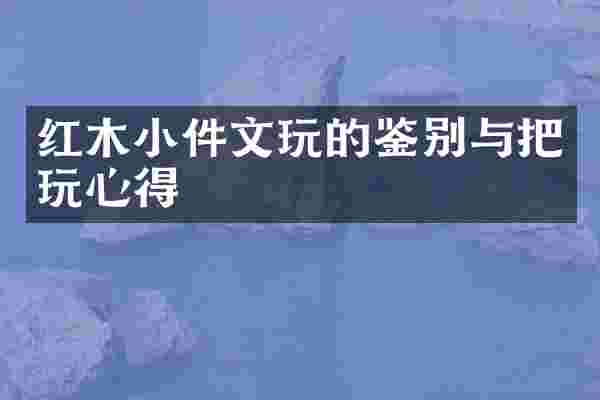 红木小件文玩的鉴别与把玩心得