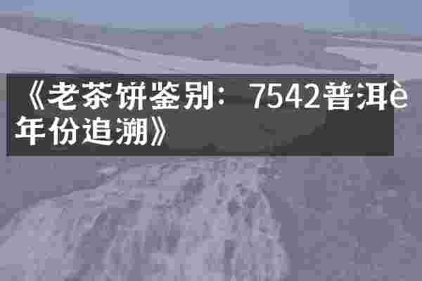 《老茶饼鉴别：7542普洱茶年份追溯》