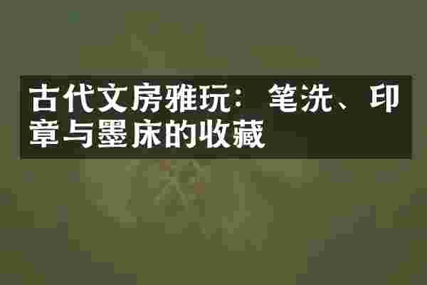 古代文房雅玩：笔洗、印章与墨床的收藏