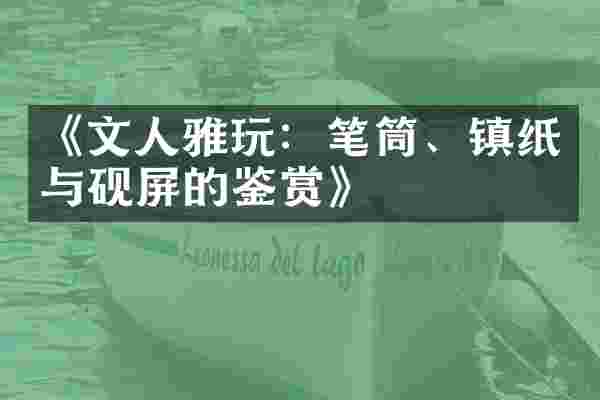 《文人雅玩：笔筒、镇纸与砚屏的鉴赏》