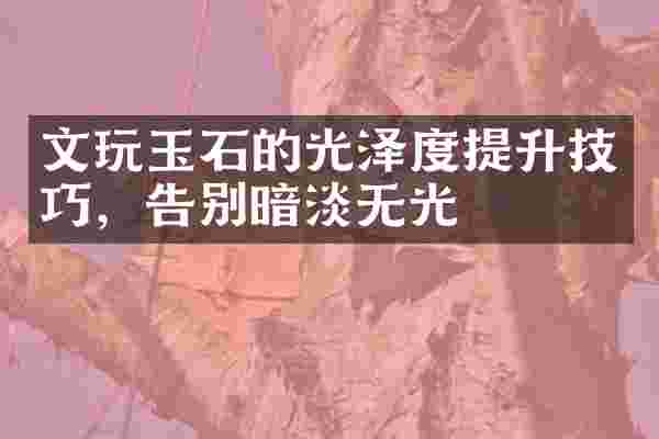 文玩玉石的光泽度提升技巧，告别暗淡无光