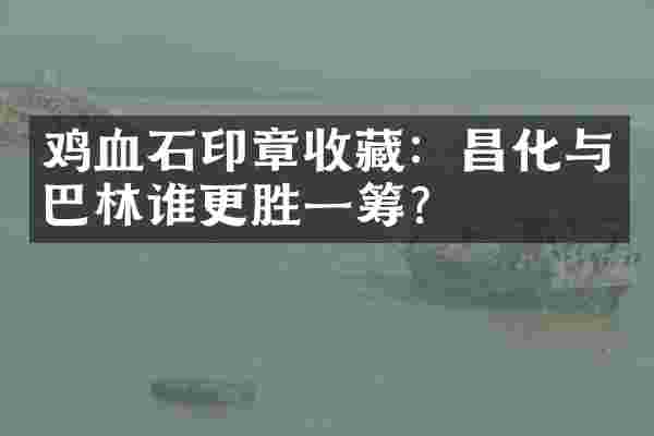鸡血石印章收藏：昌化与巴林谁更胜一筹？