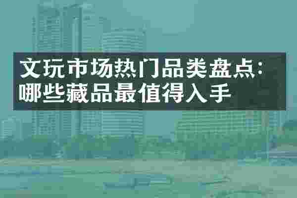 文玩市场热门品类盘点：哪些藏品最值得入手