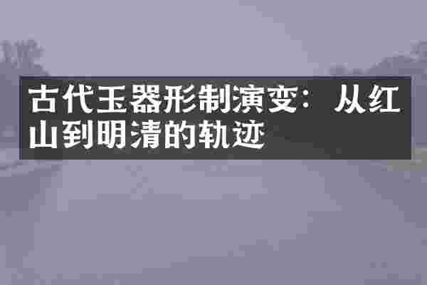 古代玉器形制演变:从红山到明清的轨迹
