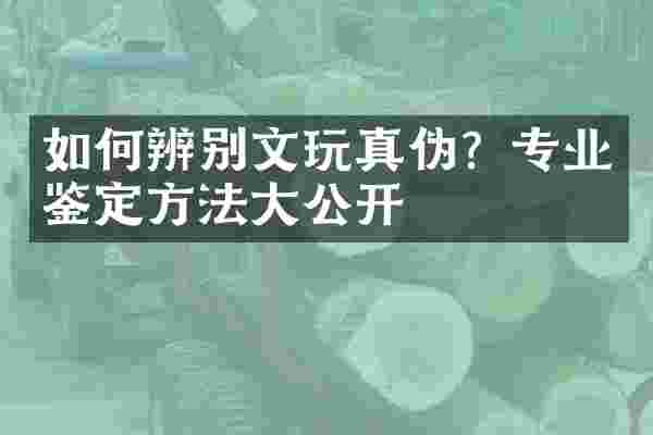 如何辨别文玩真伪？专业鉴定方法大公开
