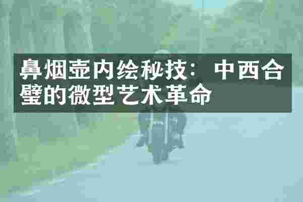 鼻烟壶内绘秘技：中西合璧的微型艺术革命