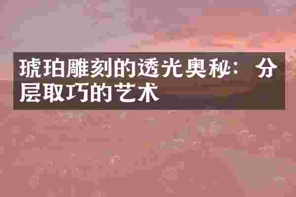琥珀雕刻的透光奥秘：分层取巧的艺术