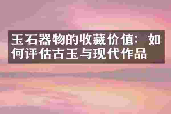 玉石器物的收藏价值：如何评估古玉与现代作品