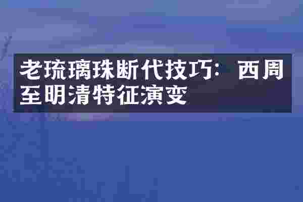 老琉璃珠断代技巧：西周至明清特征演变