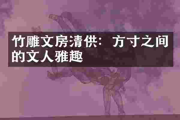 竹雕文房清供:方寸之间的文人雅趣