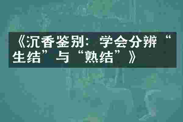 《沉香鉴别：学会分辨&ldquo;生结&rdquo;与&ldquo;熟结&rdquo;》