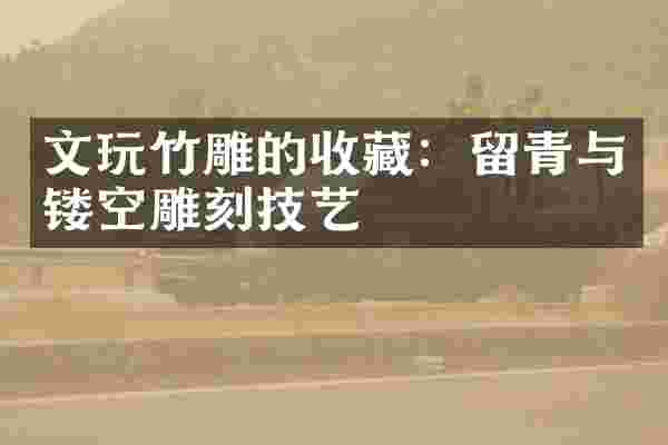 文玩竹雕的收藏：留青与镂空雕刻技艺