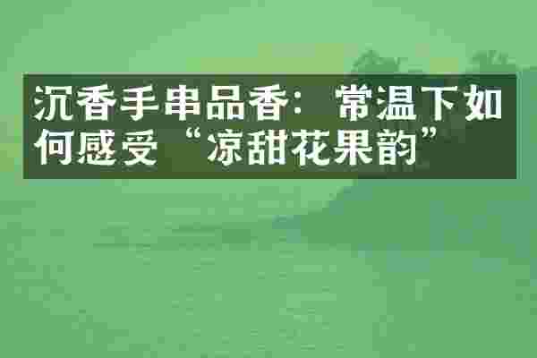 沉香手串品香：常温下如何感受&ldquo;凉甜花果韵&rdquo;？