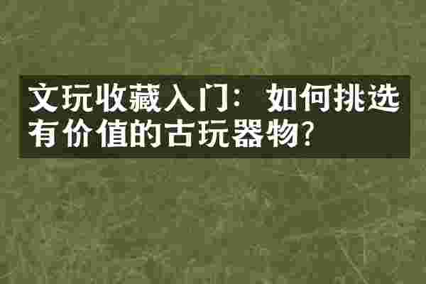 文玩收藏入门：如何挑选有价值的古玩器物？