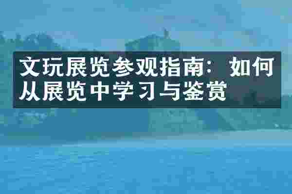 文玩展览参观指南：如何从展览中学习与鉴赏