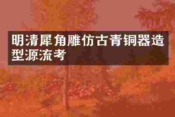 明清犀角雕仿古青铜器造型源流考