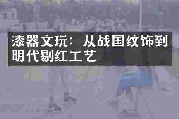 漆器文玩：从战国纹饰到明代剔红工艺