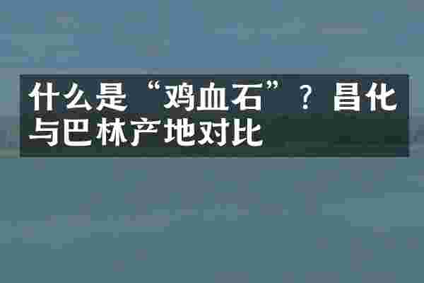 什么是&ldquo;鸡血石&rdquo;？昌化与巴林产地对比