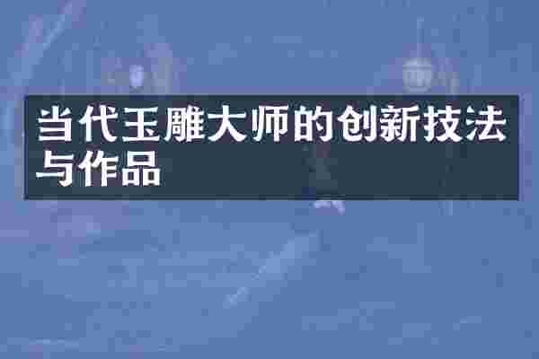 当代玉雕大师的创新技法与作品
